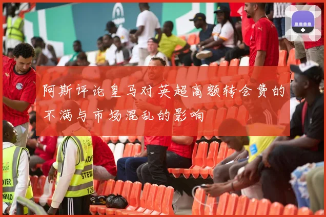 阿斯评论皇马对英超高额转会费的不满与市场混乱的影响
