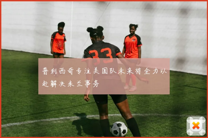 普利西奇专注美国队未来将全力以赴解决米兰事务