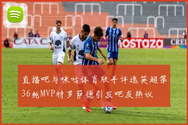直播吧与咪咕体育联手评选英超第36轮MVP特罗萨德引发吧友热议