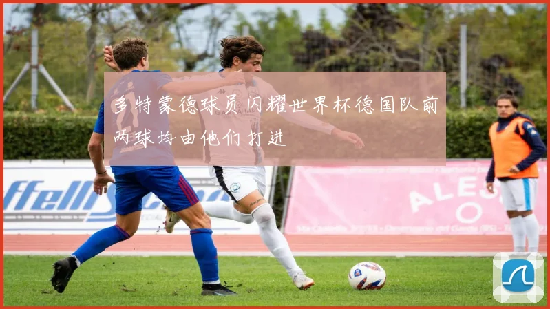 多特蒙德球员闪耀世界杯德国队前两球均由他们打进