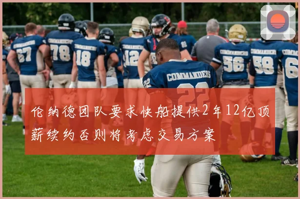伦纳德团队要求快船提供2年12亿顶薪续约否则将考虑交易方案
