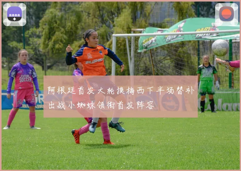 阿根廷首发大轮换梅西下半场替补出战小蜘蛛领衔首发阵容