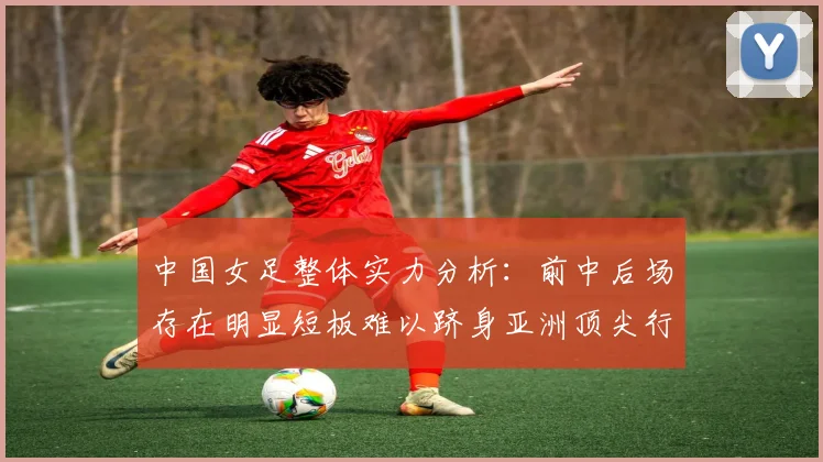 中国女足整体实力分析：前中后场存在明显短板难以跻身亚洲顶尖行列
