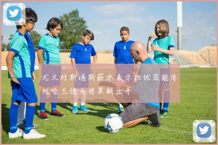 尤文对斯通斯薪水表示担忧若能冻结哈兰德或将果断出手