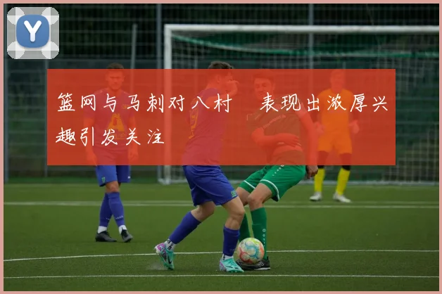 篮网与马刺对八村塁表现出浓厚兴趣引发关注
