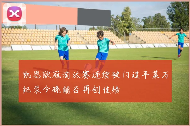 凯恩欧冠淘汰赛连续破门追平莱万纪录今晚能否再创佳绩