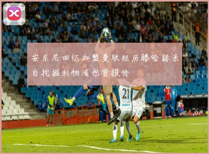 安东尼回忆加盟曼联经历滕哈赫亲自挖掘利物浦也曾报价