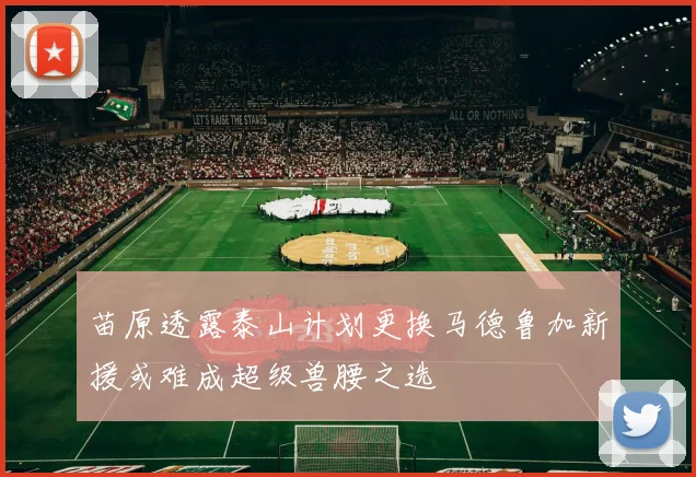 苗原透露泰山计划更换马德鲁加新援或难成超级兽腰之选