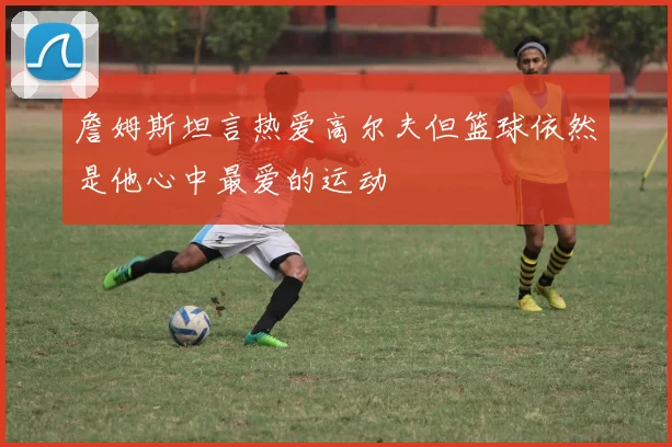 詹姆斯坦言热爱高尔夫但篮球依然是他心中最爱的运动