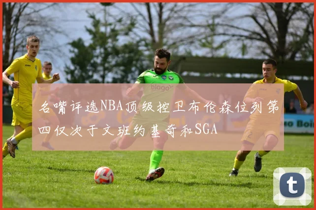 名嘴评选NBA顶级控卫布伦森位列第四仅次于文班约基奇和SGA