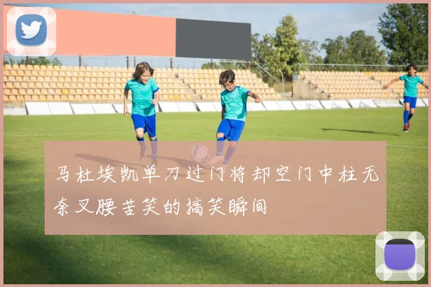 马杜埃凯单刀过门将却空门中柱无奈叉腰苦笑的搞笑瞬间