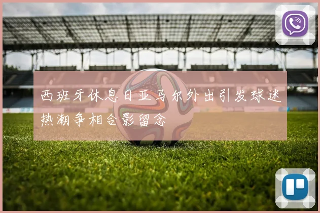 西班牙休息日亚马尔外出引发球迷热潮争相合影留念