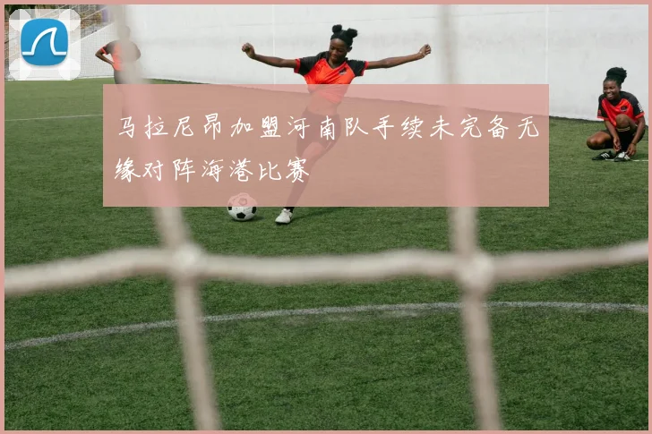 马拉尼昂加盟河南队手续未完备无缘对阵海港比赛