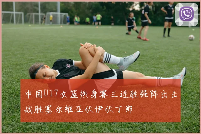 中国U17女篮热身赛三连胜强阵出击战胜塞尔维亚伏伊伏丁那