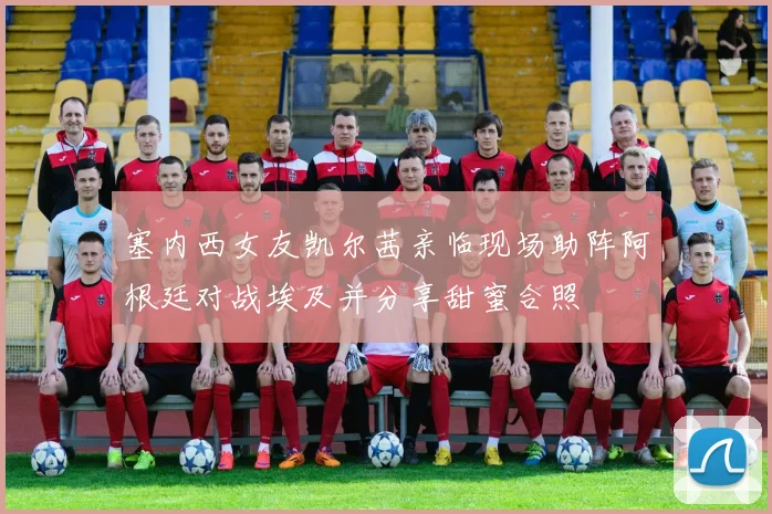 塞内西女友凯尔茜亲临现场助阵阿根廷对战埃及并分享甜蜜合照